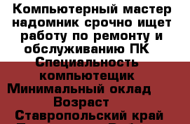 Компьютерный мастер-надомник срочно ищет работу по ремонту и обслуживанию ПК › Специальность ­ компьютещик › Минимальный оклад ­ 500 › Возраст ­ 61 - Ставропольский край, Пятигорск г. Работа » Резюме   . Ставропольский край,Пятигорск г.